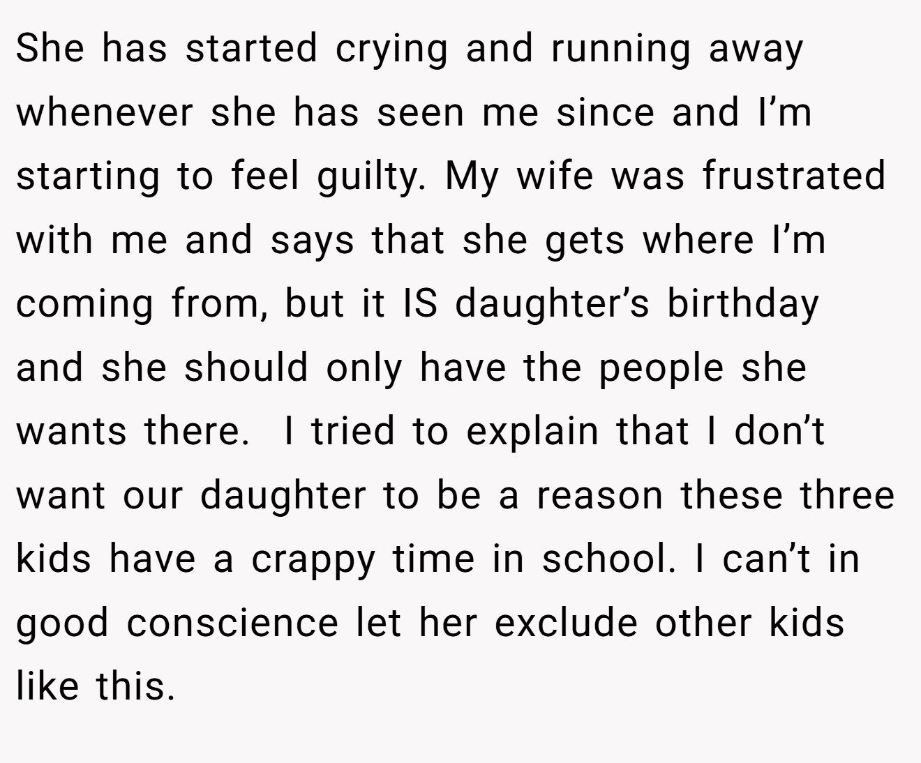 She has started crying and running away whenever she has seen me since and I’m starting to feel guilty. My wife was frustrated with me and says that she gets where I’m coming from, but it IS daughter’s birthday and she should only have the people she wants there.  I tried to explain that I don’t want our daughter to be a reason these three kids have a crappy time in school. I can’t in good conscience let her exclude other kids like this.