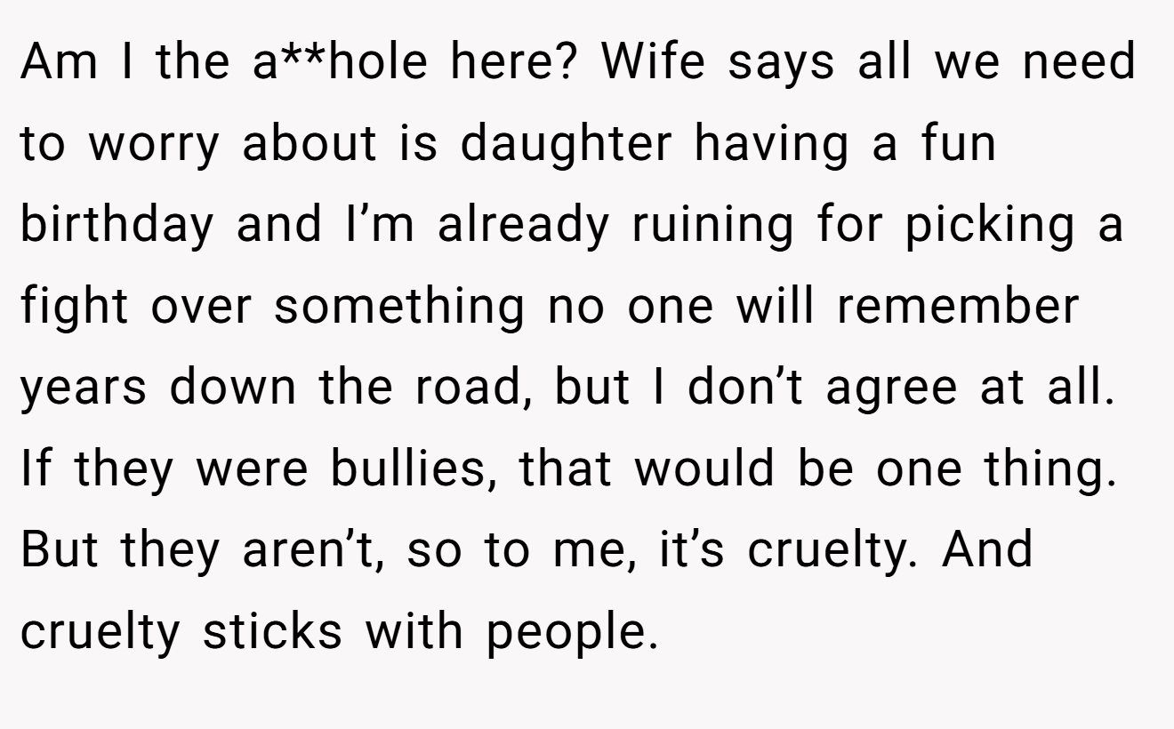 Am I the a**hole here? Wife says all we need to worry about is daughter having a fun birthday and I’m already ruining for picking a fight over something no one will remember years down the road, but I don’t agree at all. If they were bullies, that would be one thing. But they aren’t, so to me, it’s cruelty. And cruelty sticks with people.