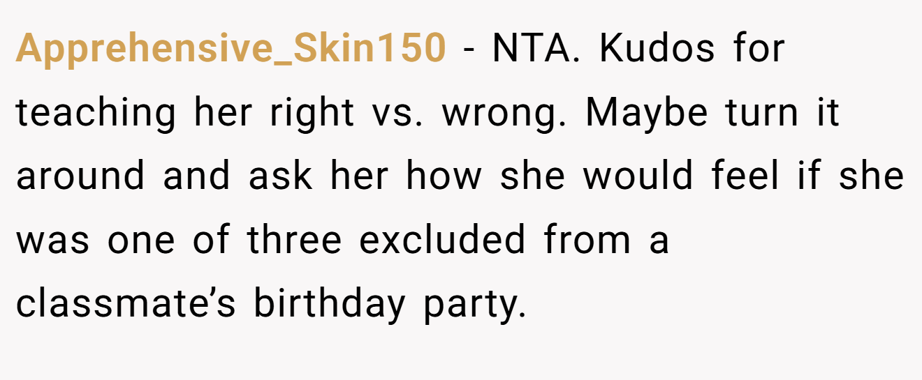 Apprehensive_Skin150 - NTA. Kudos for teaching her right vs. wrong. Maybe turn it around and ask her how she would feel if she was one of three excluded from a classmate’s birthday party.