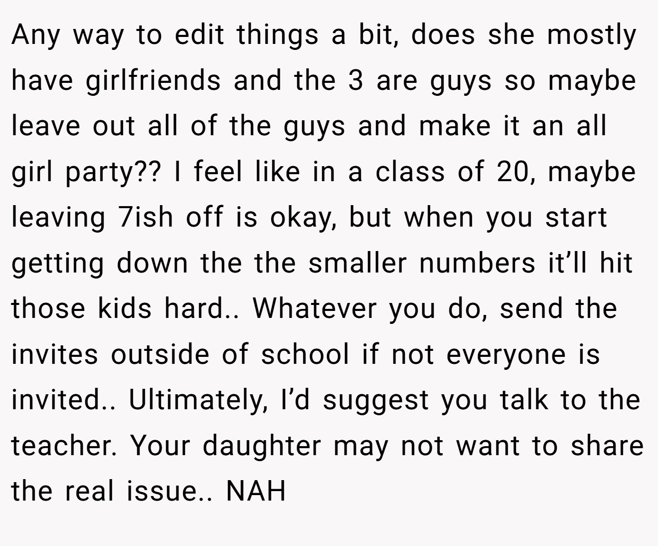 Any way to edit things a bit, does she mostly have girlfriends and the 3 are guys so maybe leave out all of the guys and make it an all girl party?? I feel like in a class of 20, maybe leaving 7ish off is okay, but when you start getting down the the smaller numbers it’ll hit those kids hard.. Whatever you do, send the invites outside of school if not everyone is invited.. Ultimately, I’d suggest you talk to the teacher. Your daughter may not want to share the real issue.. NAH
