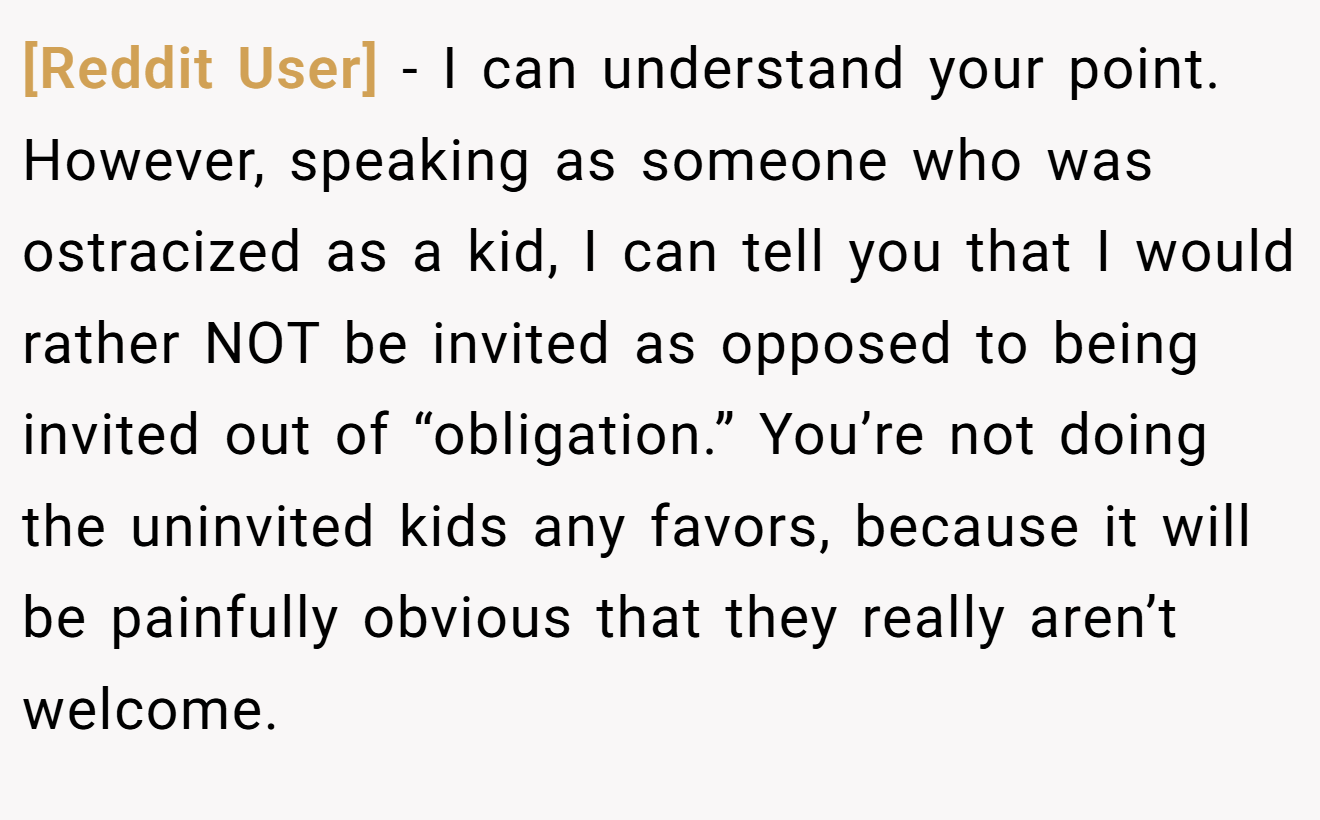 [Reddit User] - I can understand your point. However, speaking as someone who was ostracized as a kid, I can tell you that I would rather NOT be invited as opposed to being invited out of “obligation.” You’re not doing the uninvited kids any favors, because it will be painfully obvious that they really aren’t welcome.