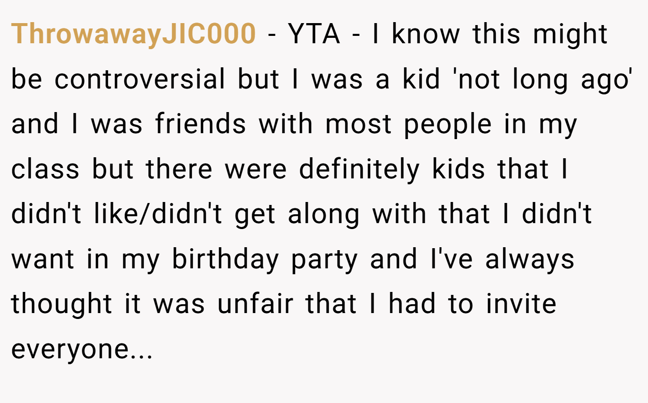 ThrowawayJIC000 - YTA - I know this might be controversial but I was a kid 'not long ago' and I was friends with most people in my class but there were definitely kids that I didn't like/didn't get along with that I didn't want in my birthday party and I've always thought it was unfair that I had to invite everyone...