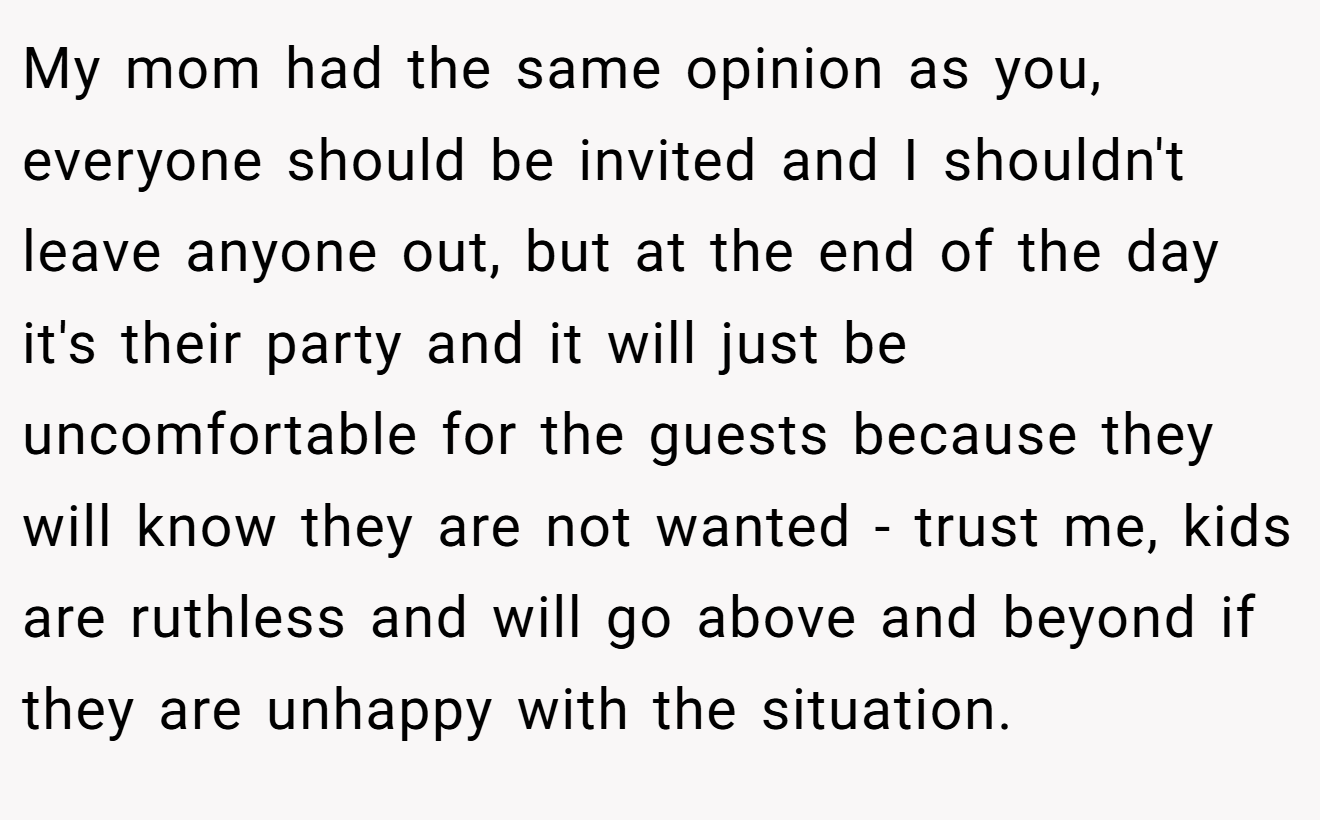 My mom had the same opinion as you, everyone should be invited and I shouldn't leave anyone out, but at the end of the day it's their party and it will just be uncomfortable for the guests because they will know they are not wanted - trust me, kids are ruthless and will go above and beyond if they are unhappy with the situation.