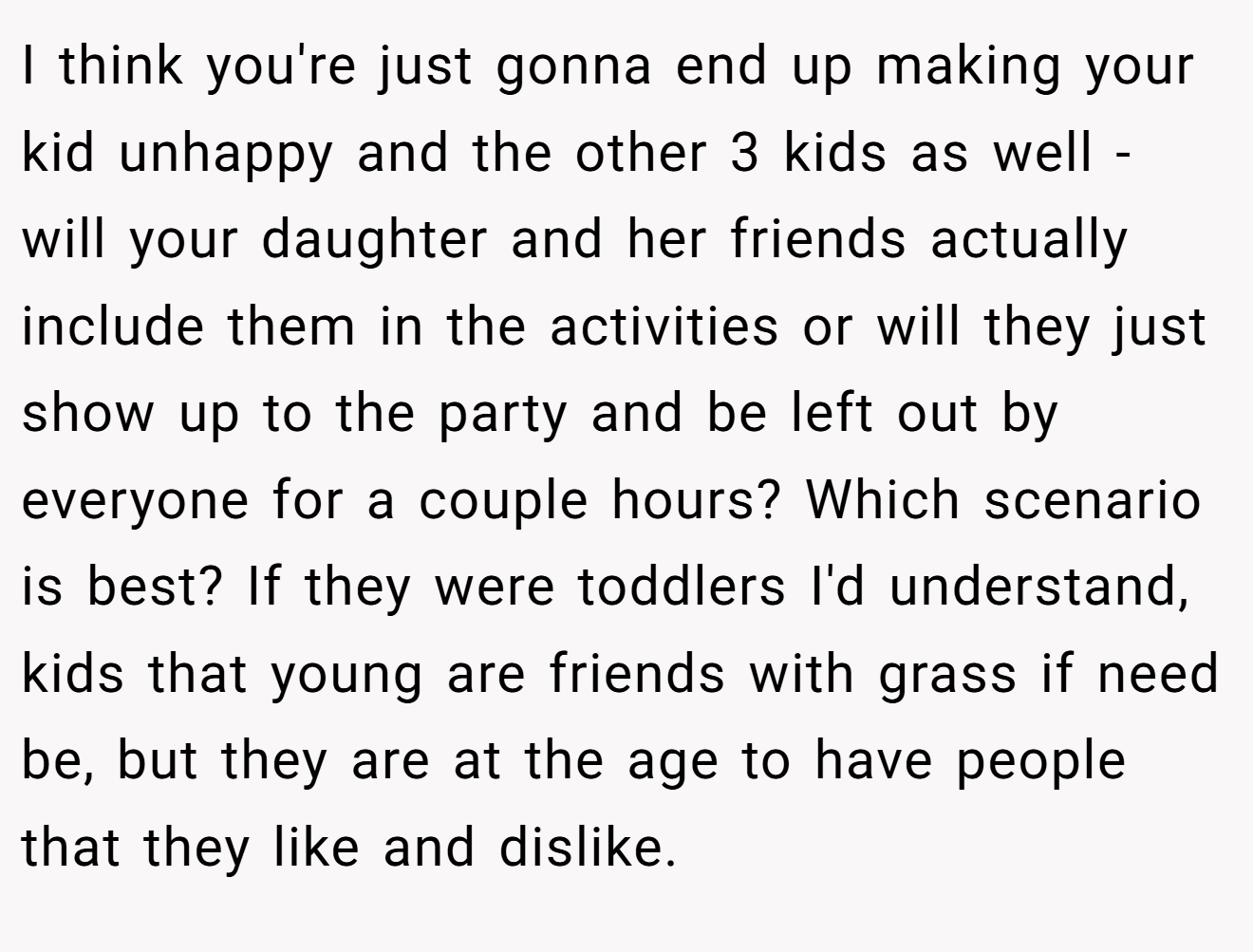I think you're just gonna end up making your kid unhappy and the other 3 kids as well - will your daughter and her friends actually include them in the activities or will they just show up to the party and be left out by everyone for a couple hours? Which scenario is best? If they were toddlers I'd understand, kids that young are friends with grass if need be, but they are at the age to have people that they like and dislike.