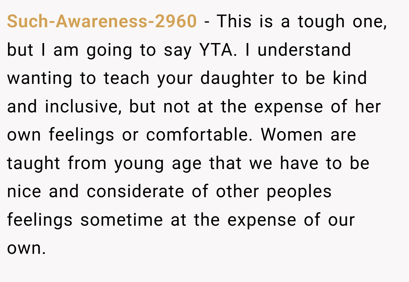 Such-Awareness-2960 - This is a tough one, but I am going to say YTA. I understand wanting to teach your daughter to be kind and inclusive, but not at the expense of her own feelings or comfortable. Women are taught from young age that we have to be nice and considerate of other peoples feelings sometime at the expense of our own.