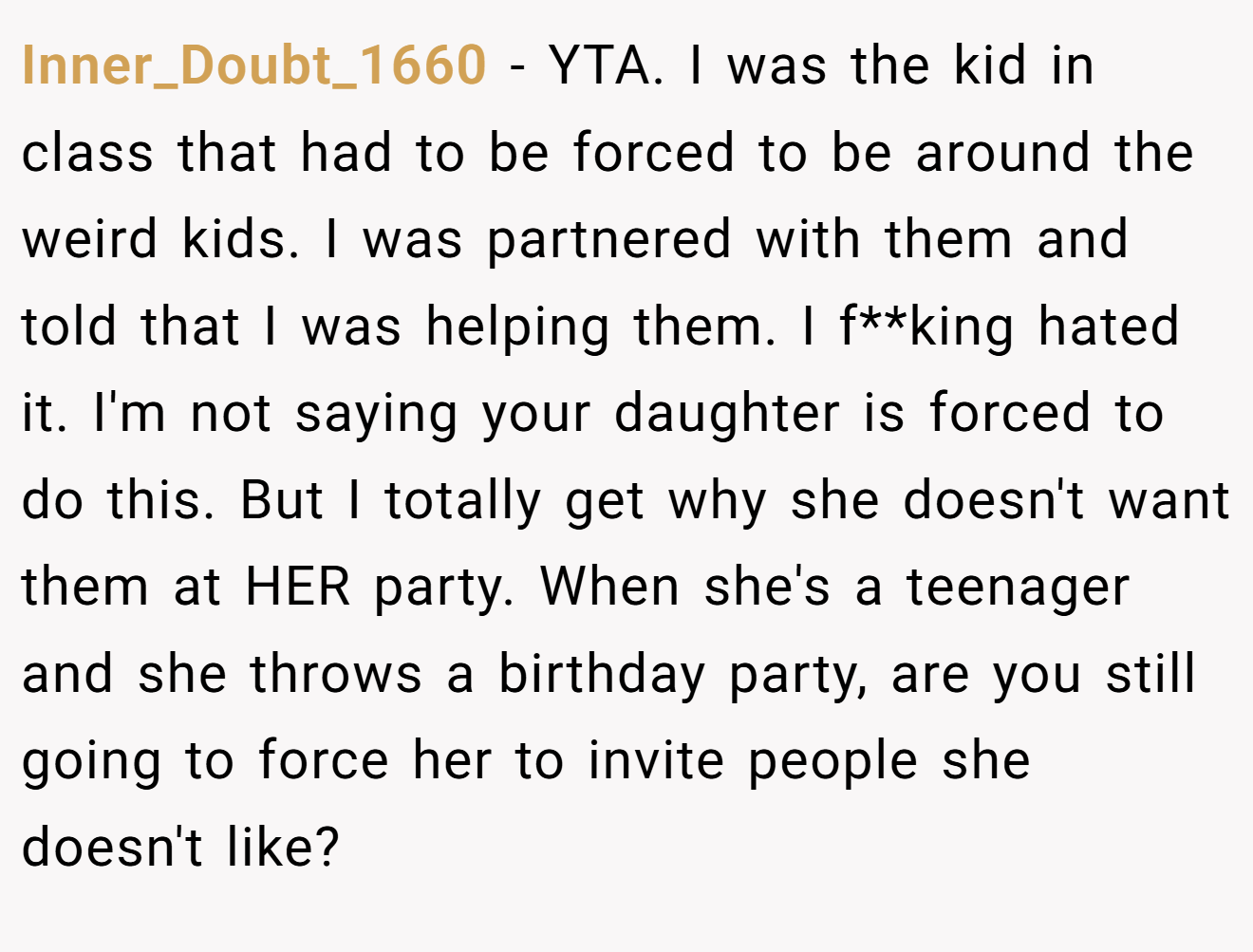 Inner_Doubt_1660 - YTA. I was the kid in class that had to be forced to be around the weird kids. I was partnered with them and told that I was helping them. I f**king hated it. I'm not saying your daughter is forced to do this. But I totally get why she doesn't want them at HER party. When she's a teenager and she throws a birthday party, are you still going to force her to invite people she doesn't like?