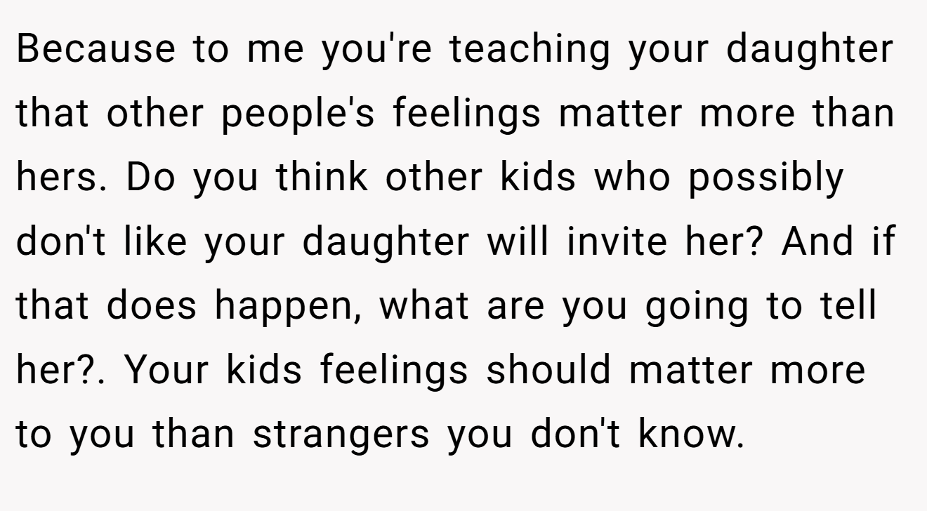 Because to me you're teaching your daughter that other people's feelings matter more than hers. Do you think other kids who possibly don't like your daughter will invite her? And if that does happen, what are you going to tell her?. Your kids feelings should matter more to you than strangers you don't know.