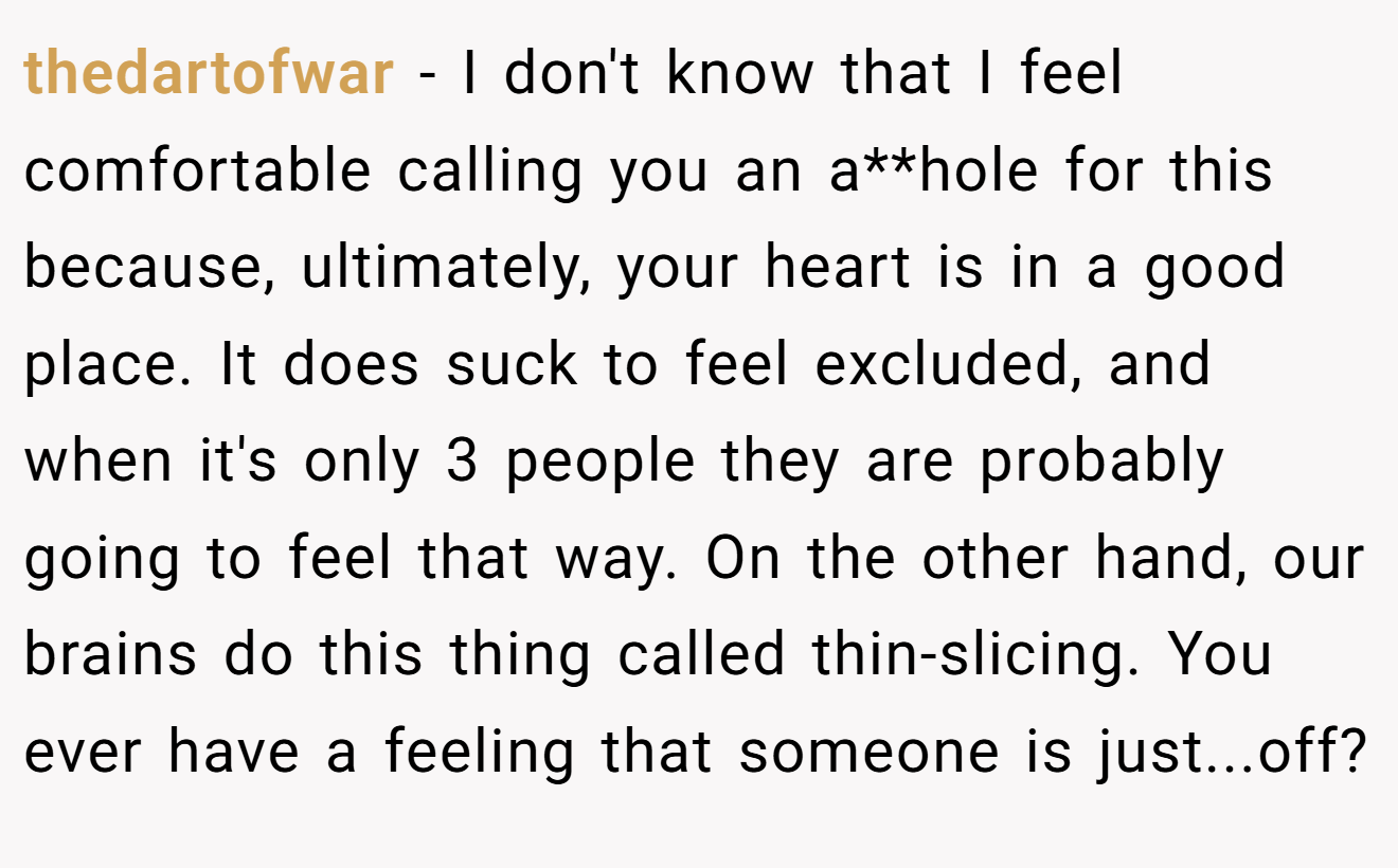 thedartofwar - I don't know that I feel comfortable calling you an a**hole for this because, ultimately, your heart is in a good place. It does suck to feel excluded, and when it's only 3 people they are probably going to feel that way. On the other hand, our brains do this thing called thin-slicing. You ever have a feeling that someone is just...off?