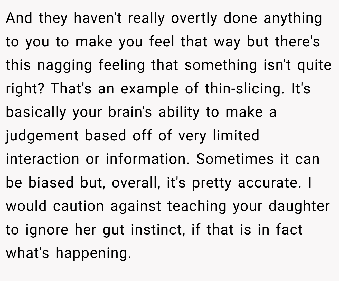 And they haven't really overtly done anything to you to make you feel that way but there's this nagging feeling that something isn't quite right? That's an example of thin-slicing. It's basically your brain's ability to make a judgement based off of very limited interaction or information. Sometimes it can be biased but, overall, it's pretty accurate. I would caution against teaching your daughter to ignore her gut instinct, if that is in fact what's happening.