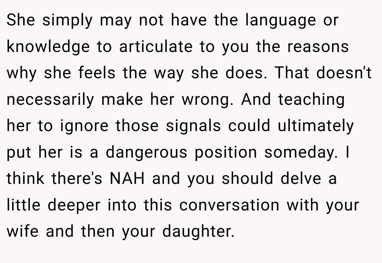 She simply may not have the language or knowledge to articulate to you the reasons why she feels the way she does. That doesn't necessarily make her wrong. And teaching her to ignore those signals could ultimately put her is a dangerous position someday. I think there's NAH and you should delve a little deeper into this conversation with your wife and then your daughter.