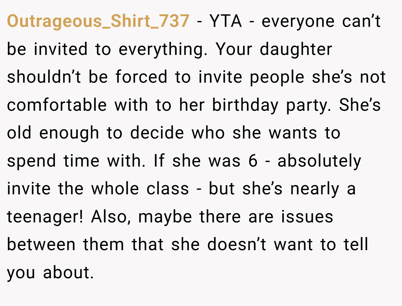 Outrageous_Shirt_737 - YTA - everyone can’t be invited to everything. Your daughter shouldn’t be forced to invite people she’s not comfortable with to her birthday party. She’s old enough to decide who she wants to spend time with. If she was 6 - absolutely invite the whole class - but she’s nearly a teenager! Also, maybe there are issues between them that she doesn’t want to tell you about.