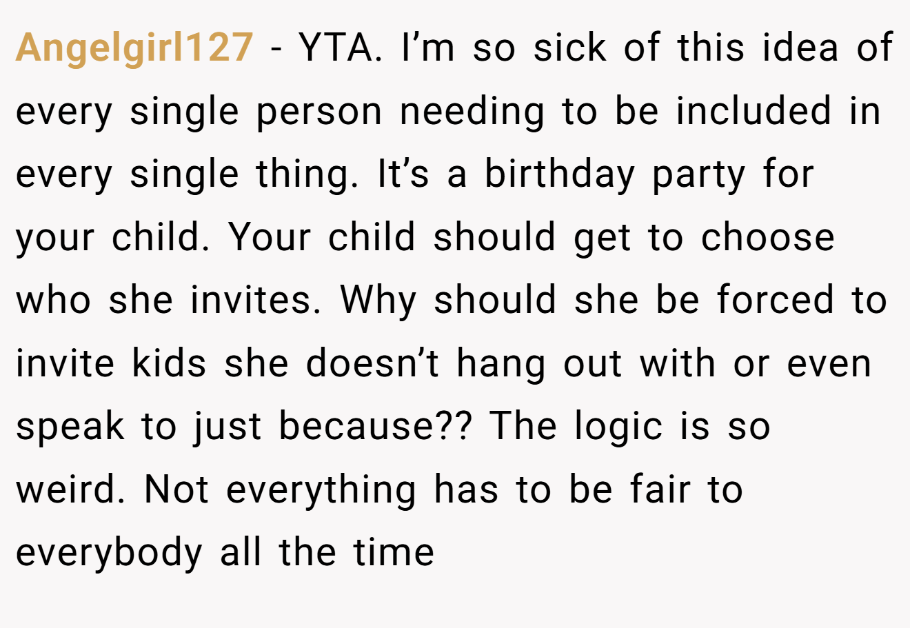 Angelgirl127 - YTA. I’m so sick of this idea of every single person needing to be included in every single thing. It’s a birthday party for your child. Your child should get to choose who she invites. Why should she be forced to invite kids she doesn’t hang out with or even speak to just because?? The logic is so weird. Not everything has to be fair to everybody all the time