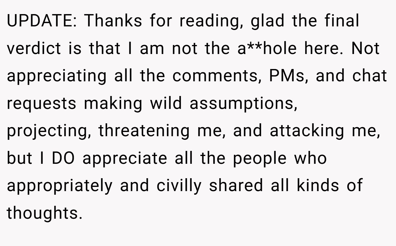 UPDATE: Thanks for reading, glad the final verdict is that I am not the a**hole here. Not appreciating all the comments, PMs, and chat requests making wild assumptions, projecting, threatening me, and attacking me, but I DO appreciate all the people who appropriately and civilly shared all kinds of thoughts.