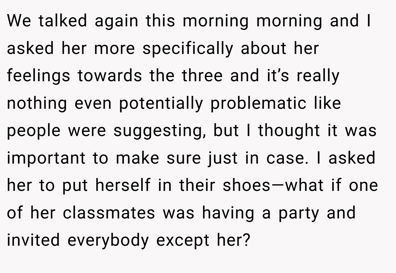 We talked again this morning morning and I asked her more specifically about her feelings towards the three and it’s really nothing even potentially problematic like people were suggesting, but I thought it was important to make sure just in case. I asked her to put herself in their shoes—what if one of her classmates was having a party and invited everybody except her?