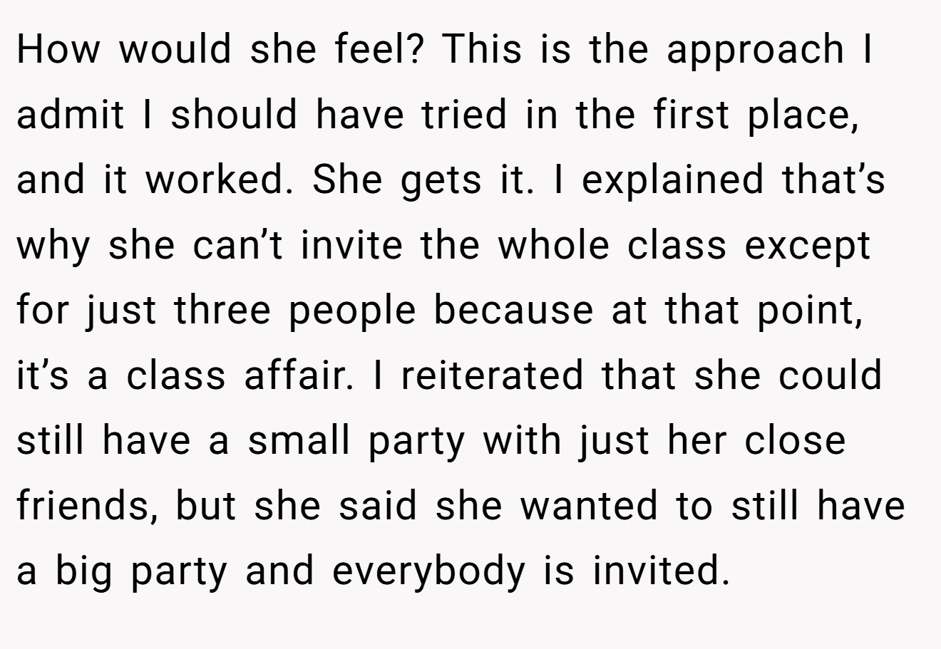 How would she feel? This is the approach I admit I should have tried in the first place, and it worked. She gets it. I explained that’s why she can’t invite the whole class except for just three people because at that point, it’s a class affair. I reiterated that she could still have a small party with just her close friends, but she said she wanted to still have a big party and everybody is invited.