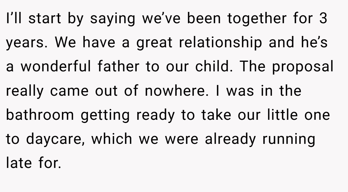 I’ll start by saying we’ve been together for 3 years. We have a great relationship and he’s a wonderful father to our child. The proposal really came out of nowhere. I was in the bathroom getting ready to take our little one to daycare, which we were already running late for.