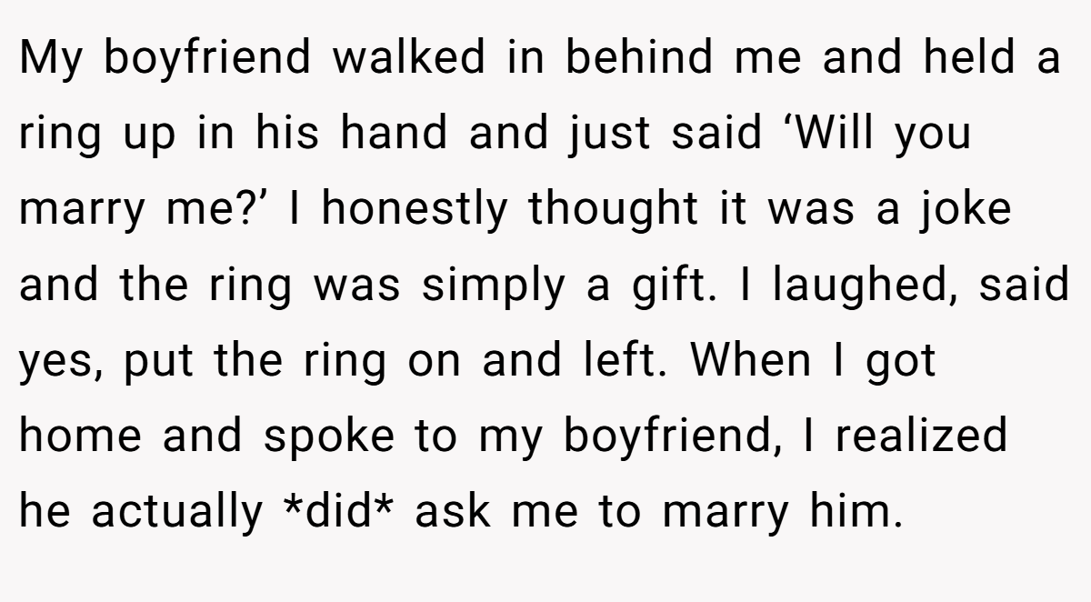 My boyfriend walked in behind me and held a ring up in his hand and just said ‘Will you marry me?’ I honestly thought it was a joke and the ring was simply a gift. I laughed, said yes, put the ring on and left. When I got home and spoke to my boyfriend, I realized he actually *did* ask me to marry him.