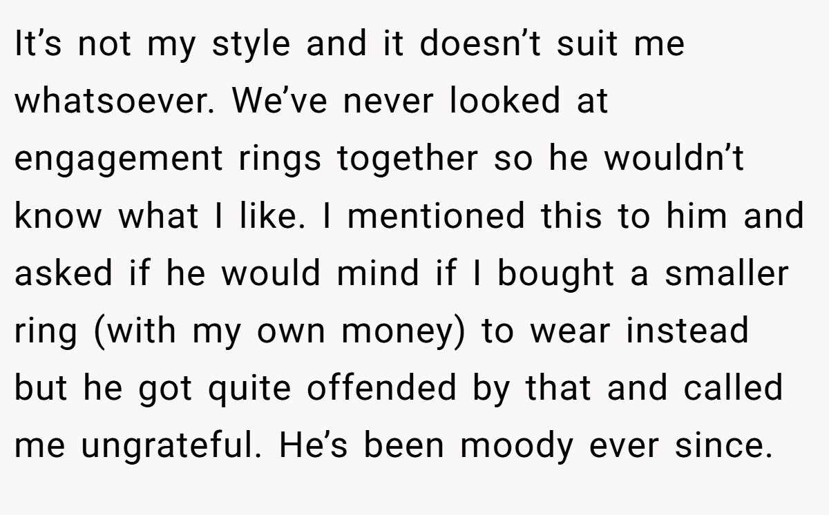 It’s not my style and it doesn’t suit me whatsoever. We’ve never looked at engagement rings together so he wouldn’t know what I like. I mentioned this to him and asked if he would mind if I bought a smaller ring (with my own money) to wear instead but he got quite offended by that and called me ungrateful. He’s been moody ever since.