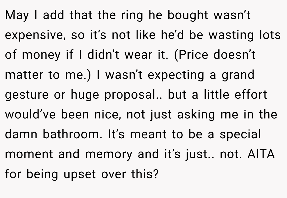 May I add that the ring he bought wasn’t expensive, so it’s not like he’d be wasting lots of money if I didn’t wear it. (Price doesn’t matter to me.) I wasn’t expecting a grand gesture or huge proposal.. but a little effort would’ve been nice, not just asking me in the damn bathroom. It’s meant to be a special moment and memory and it’s just.. not. AITA for being upset over this?