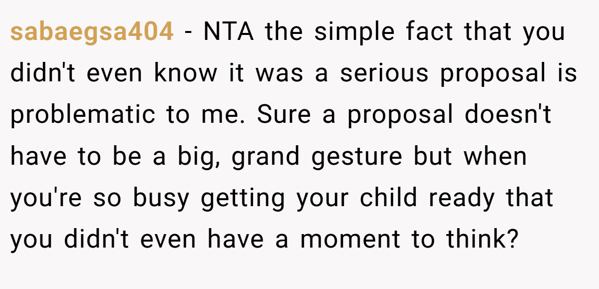 sabaegsa404 − NTA the simple fact that you didn't even know it was a serious proposal is problematic to me. Sure a proposal doesn't have to be a big, grand gesture but when you're so busy getting your child ready that you didn't even have a moment to think?