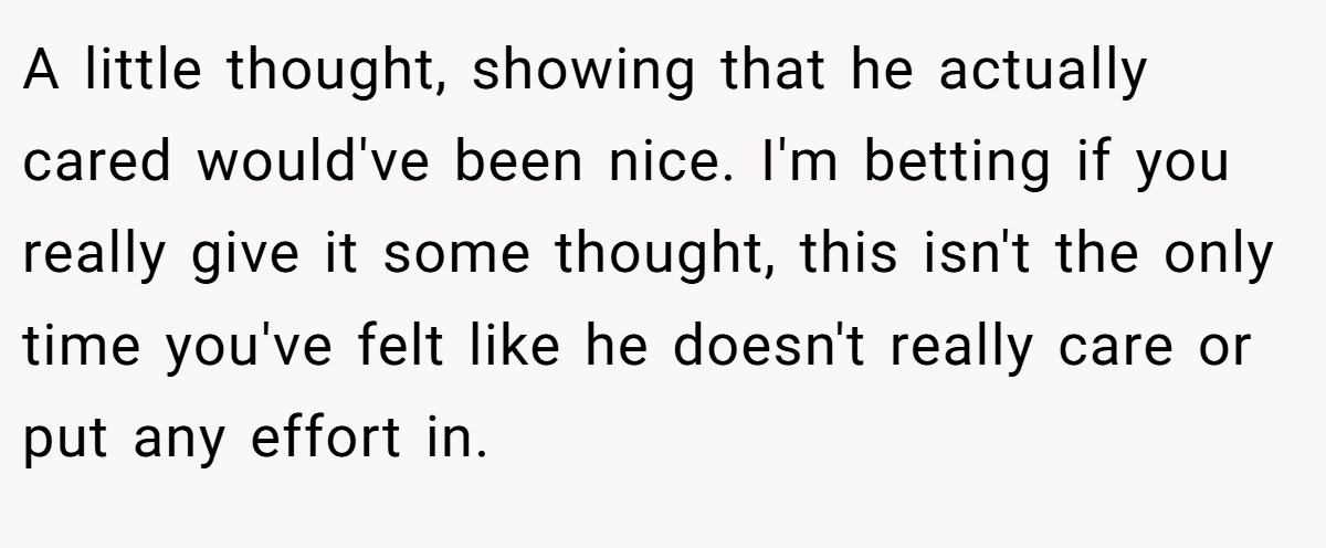 A little thought, showing that he actually cared would've been nice. I'm betting if you really give it some thought, this isn't the only time you've felt like he doesn't really care or put any effort in.