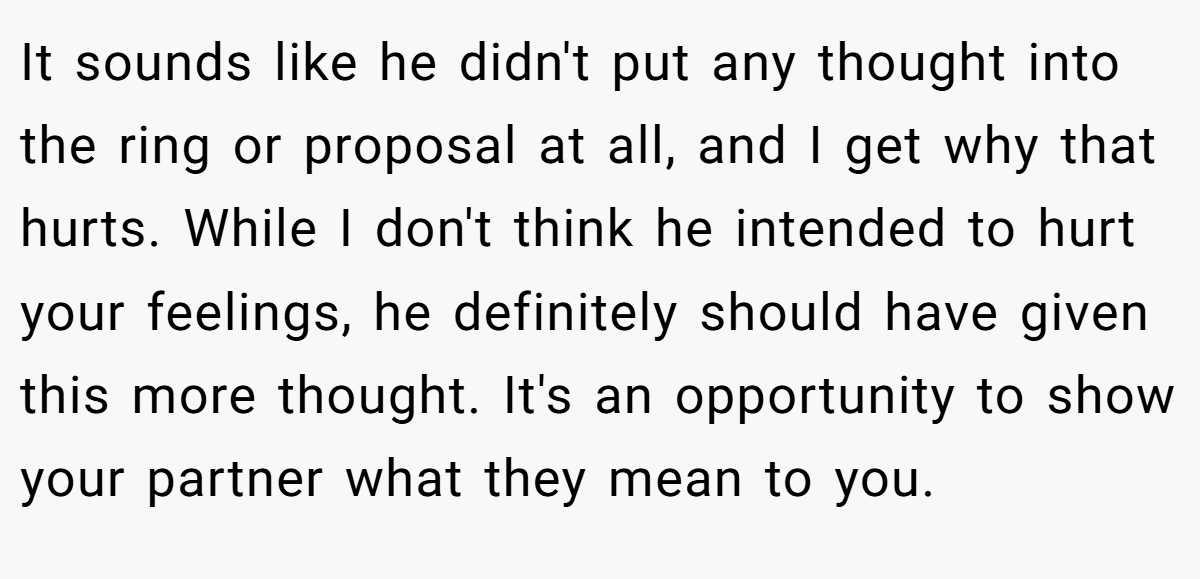It sounds like he didn't put any thought into the ring or proposal at all, and I get why that hurts. While I don't think he intended to hurt your feelings, he definitely should have given this more thought. It's an opportunity to show your partner what they mean to you.