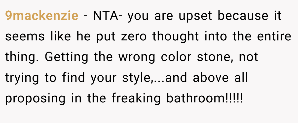 9mackenzie − NTA- you are upset because it seems like he put zero thought into the entire thing. Getting the wrong color stone, not trying to find your style,...and above all proposing in the freaking bathroom!!!!!