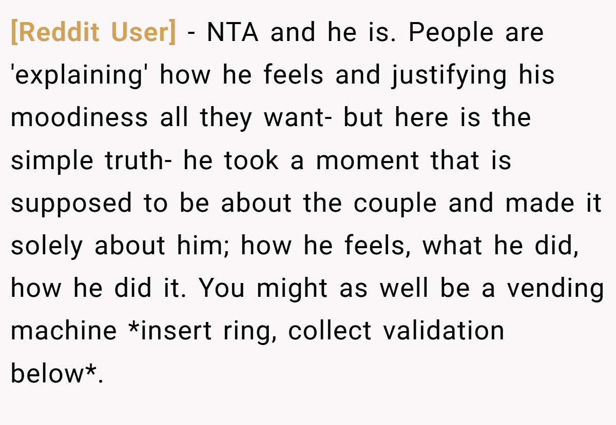 [Reddit User] − NTA and he is. People are 'explaining' how he feels and justifying his moodiness all they want- but here is the simple truth- he took a moment that is supposed to be about the couple and made it solely about him; how he feels, what he did, how he did it. You might as well be a vending machine *insert ring, collect validation below*.