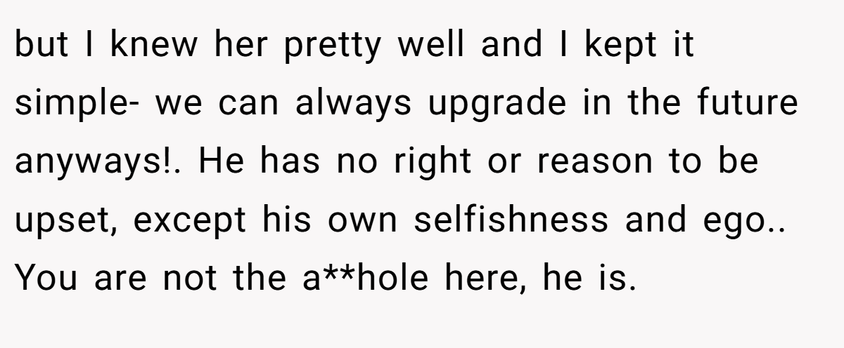 but I knew her pretty well and I kept it simple- we can always upgrade in the future anyways!. He has no right or reason to be upset, except his own selfishness and ego.. You are not the a**hole here, he is.