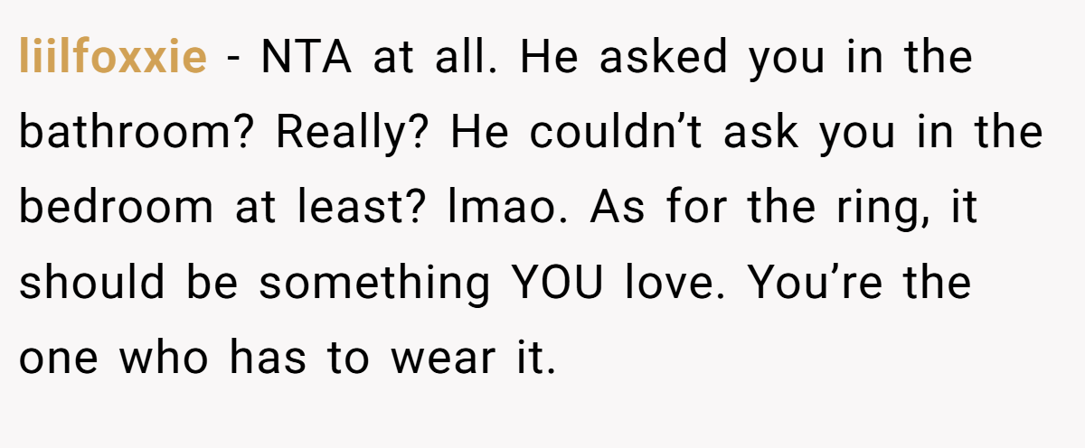 liilfoxxie − NTA at all. He asked you in the bathroom? Really? He couldn’t ask you in the bedroom at least? lmao. As for the ring, it should be something YOU love. You’re the one who has to wear it.