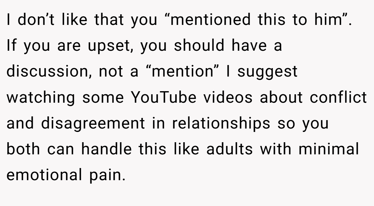 I don’t like that you “mentioned this to him”. If you are upset, you should have a discussion, not a “mention” I suggest watching some YouTube videos about conflict and disagreement in relationships so you both can handle this like adults with minimal emotional pain.