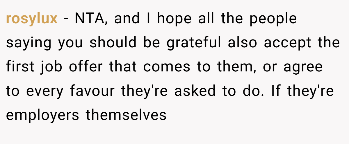 rosylux − NTA, and I hope all the people saying you should be grateful also accept the first job offer that comes to them, or agree to every favour they're asked to do. If they're employers themselves