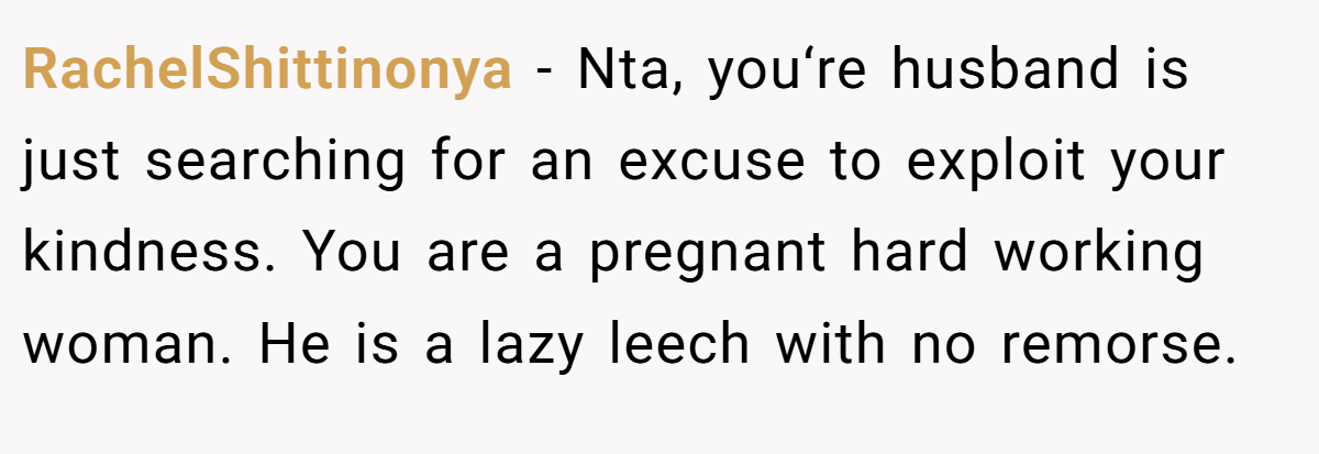 RachelShittinonya − Nta, you‘re husband is just searching for an excuse to exploit your kindness. You are a pregnant hard working woman. He is a lazy leech with no remorse.