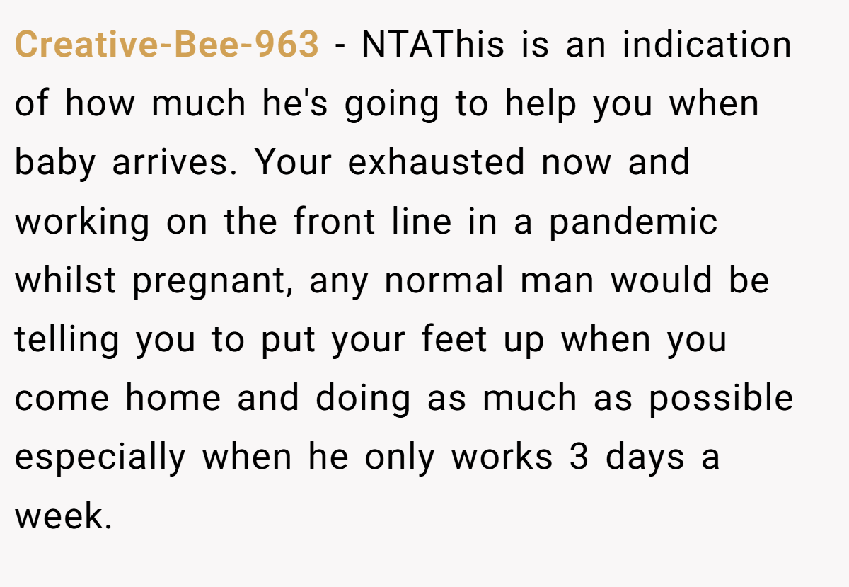 Creative-Bee-963 − NTAThis is an indication of how much he's going to help you when baby arrives. Your exhausted now and working on the front line in a pandemic whilst pregnant, any normal man would be telling you to put your feet up when you come home and doing as much as possible especially when he only works 3 days a week.