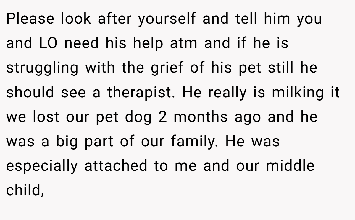 Please look after yourself and tell him you and LO need his help atm and if he is struggling with the grief of his pet still he should see a therapist. He really is milking it we lost our pet dog 2 months ago and he was a big part of our family. He was especially attached to me and our middle child,