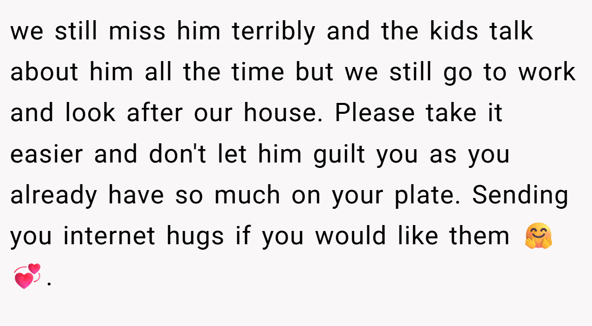 we still miss him terribly and the kids talk about him all the time but we still go to work and look after our house. Please take it easier and don't let him guilt you as you already have so much on your plate. Sending you internet hugs if you would like them 🤗💞.
