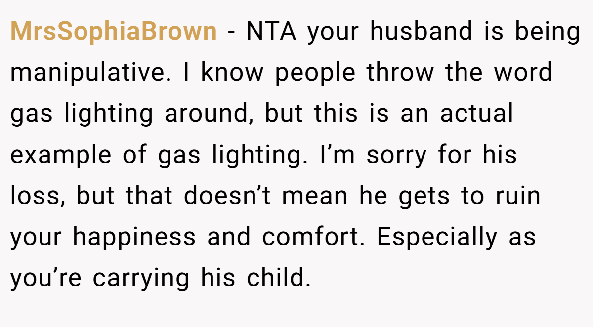 MrsSophiaBrown − NTA your husband is being manipulative. I know people throw the word gas lighting around, but this is an actual example of gas lighting. I’m sorry for his loss, but that doesn’t mean he gets to ruin your happiness and comfort. Especially as you’re carrying his child.