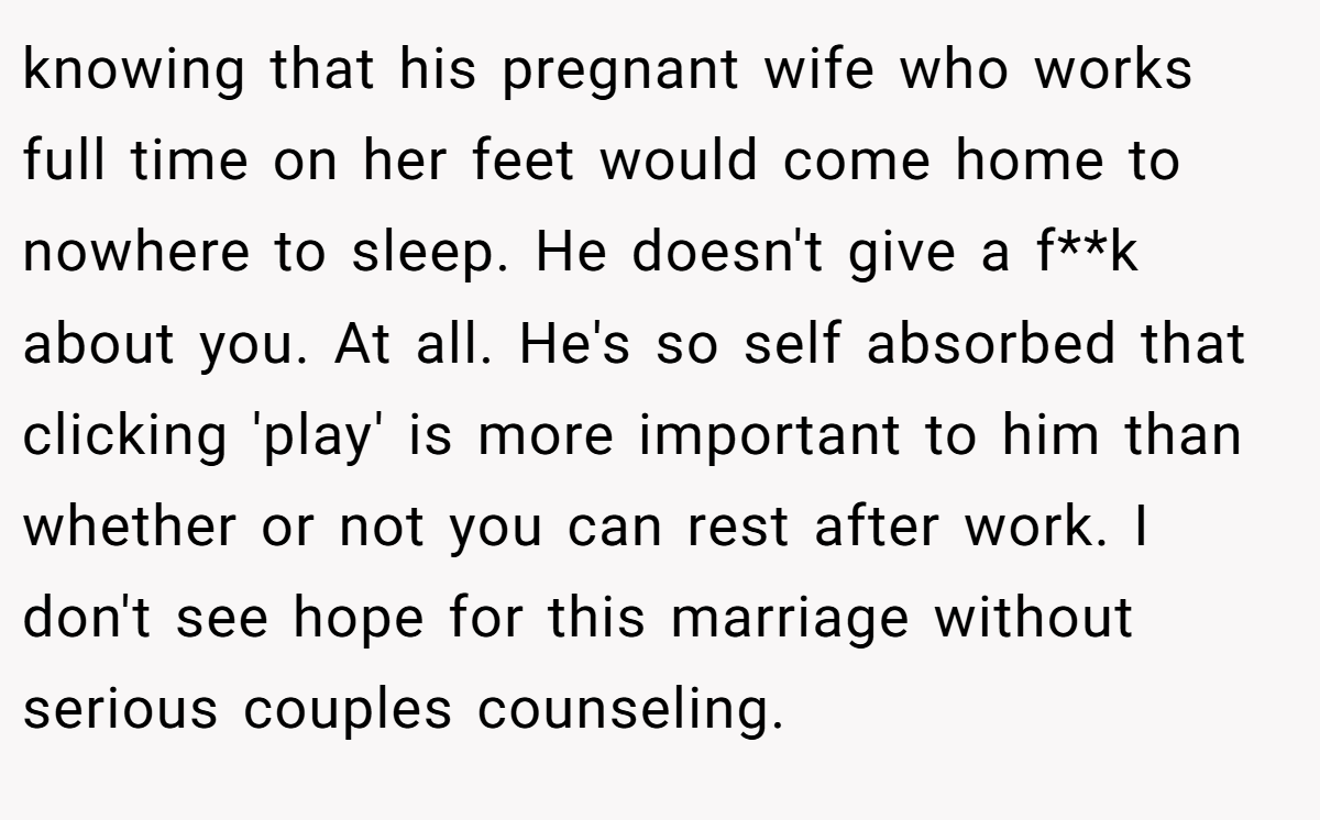 knowing that his pregnant wife who works full time on her feet would come home to nowhere to sleep. He doesn't give a f**k about you. At all. He's so self absorbed that clicking 'play' is more important to him than whether or not you can rest after work. I don't see hope for this marriage without serious couples counseling.