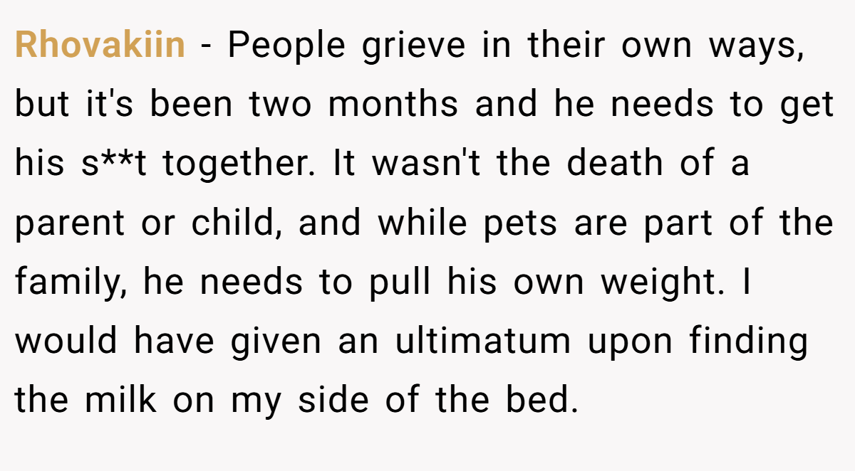Rhovakiin − People grieve in their own ways, but it's been two months and he needs to get his s**t together. It wasn't the death of a parent or child, and while pets are part of the family, he needs to pull his own weight. I would have given an ultimatum upon finding the milk on my side of the bed.
