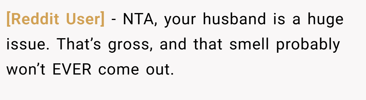 [Reddit User] − NTA, your husband is a huge issue. That’s gross, and that smell probably won’t EVER come out.