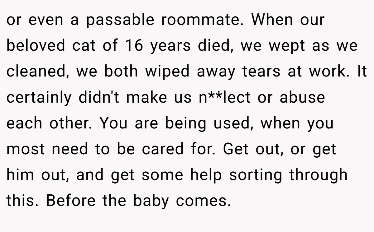 or even a passable roommate. When our beloved cat of 16 years died, we wept as we cleaned, we both wiped away tears at work. It certainly didn't make us n**lect or abuse each other. You are being used, when you most need to be cared for. Get out, or get him out, and get some help sorting through this. Before the baby comes.