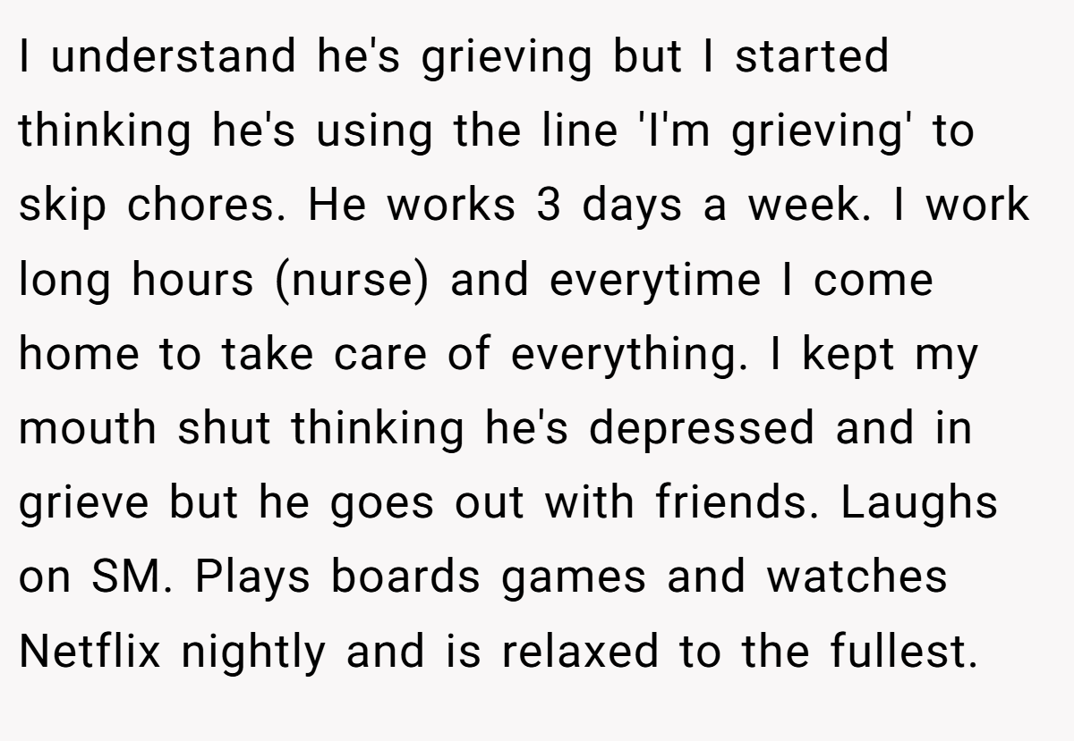 I understand he's grieving but I started thinking he's using the line 'I'm grieving' to skip chores. He works 3 days a week. I work long hours (nurse) and everytime I come home to take care of everything. I kept my mouth shut thinking he's depressed and in grieve but he goes out with friends. Laughs on SM. Plays boards games and watches Netflix nightly and is relaxed to the fullest.