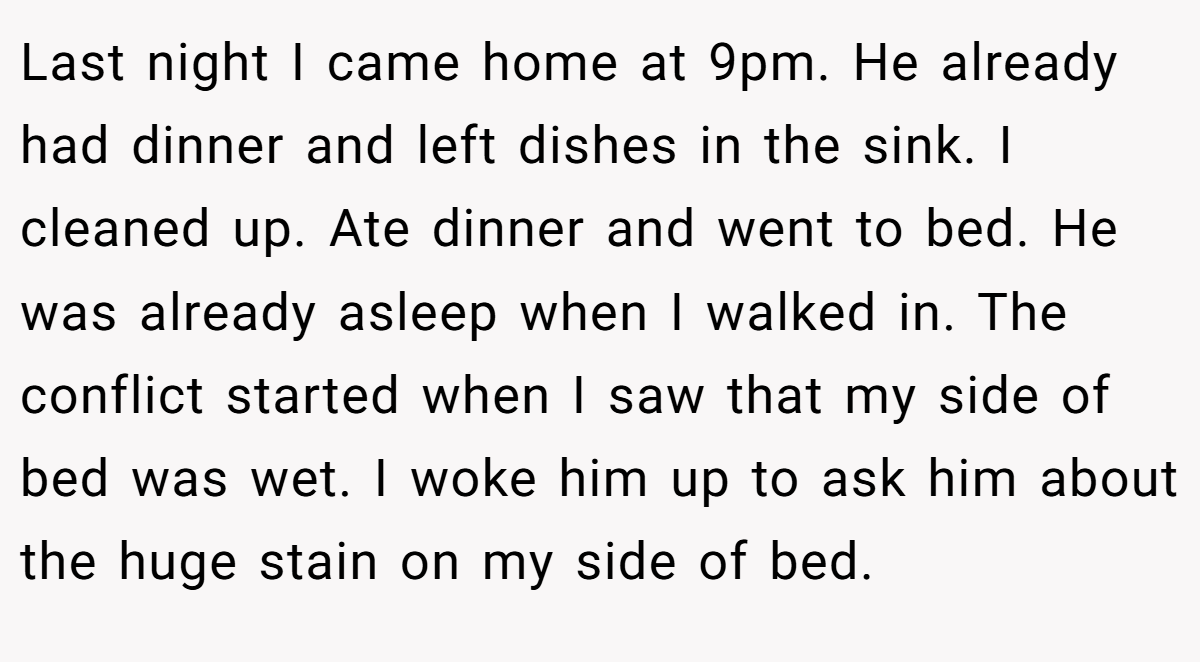Last night I came home at 9pm. He already had dinner and left dishes in the sink. I cleaned up. Ate dinner and went to bed. He was already asleep when I walked in. The conflict started when I saw that my side of bed was wet. I woke him up to ask him about the huge stain on my side of bed.