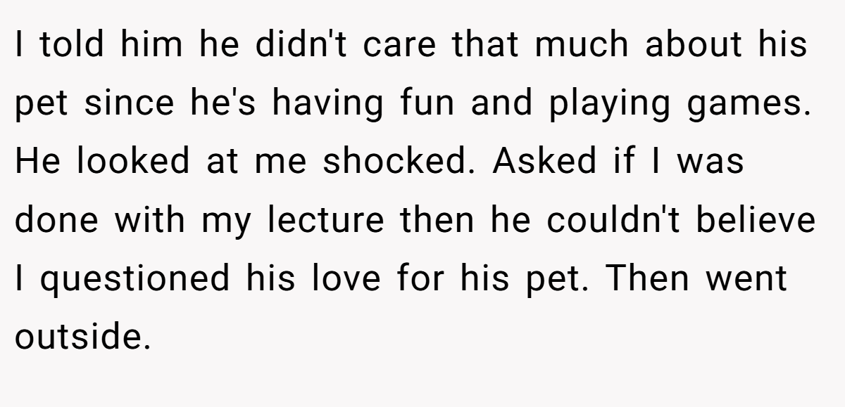 I told him he didn't care that much about his pet since he's having fun and playing games. He looked at me shocked. Asked if I was done with my lecture then he couldn't believe I questioned his love for his pet. Then went outside.