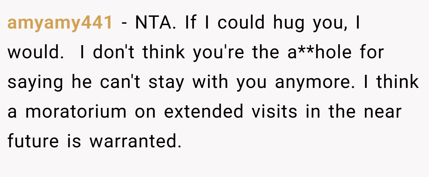 amyamy441 − NTA. If I could hug you, I would.  I don't think you're the a**hole for saying he can't stay with you anymore. I think a moratorium on extended visits in the near future is warranted.