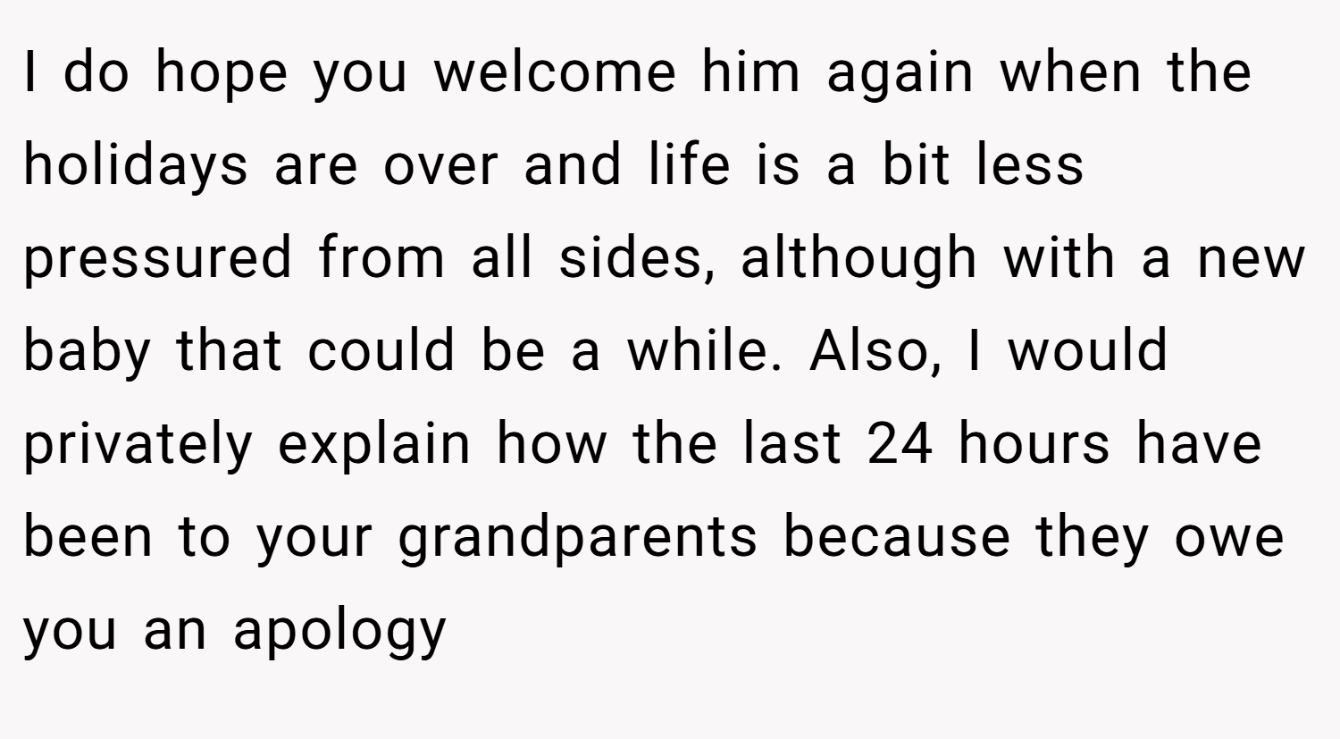 I do hope you welcome him again when the holidays are over and life is a bit less pressured from all sides, although with a new baby that could be a while. Also, I would privately explain how the last 24 hours have been to your grandparents because they owe you an apology