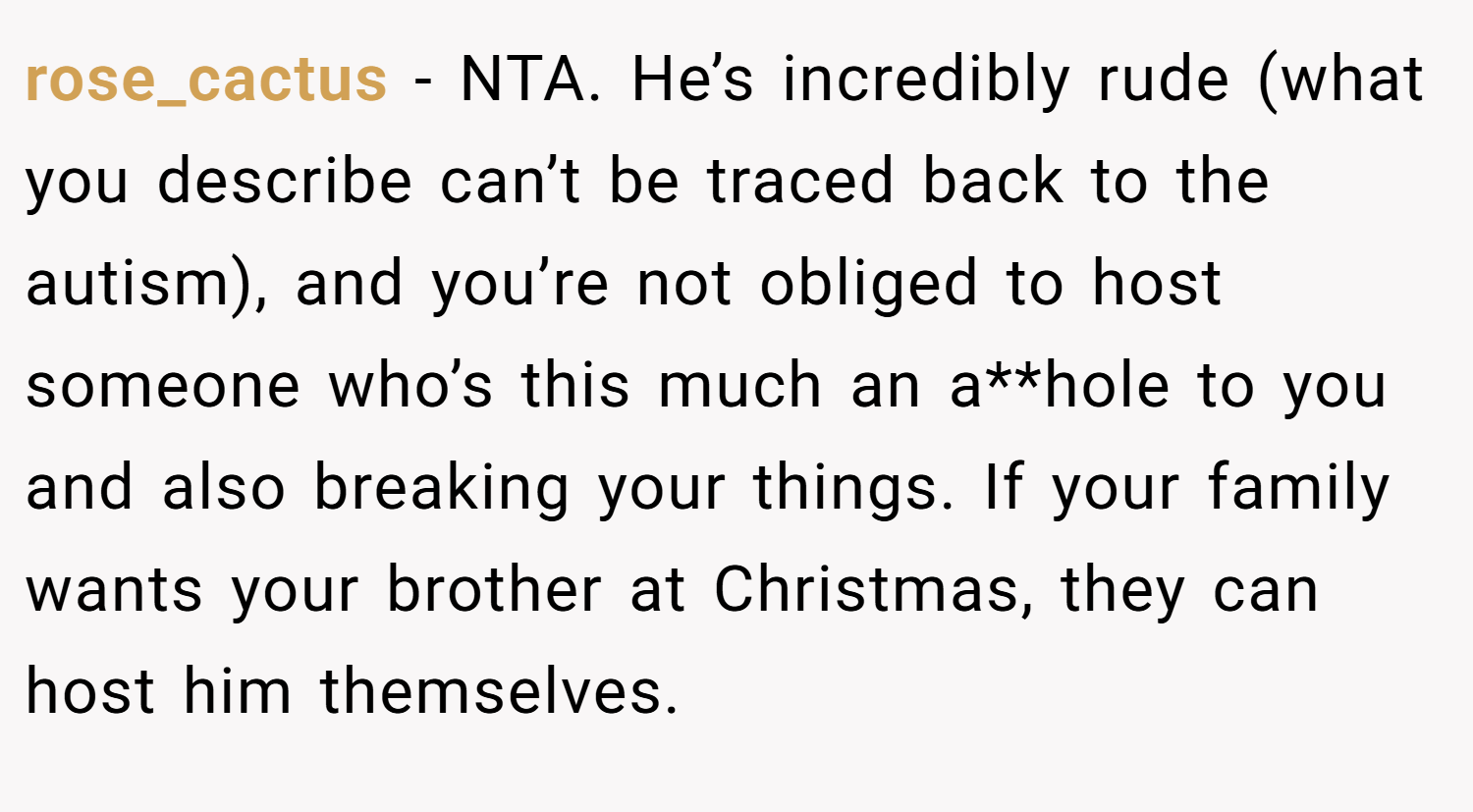 rose_cactus − NTA. He’s incredibly rude (what you describe can’t be traced back to the autism), and you’re not obliged to host someone who’s this much an a**hole to you and also breaking your things. If your family wants your brother at Christmas, they can host him themselves.