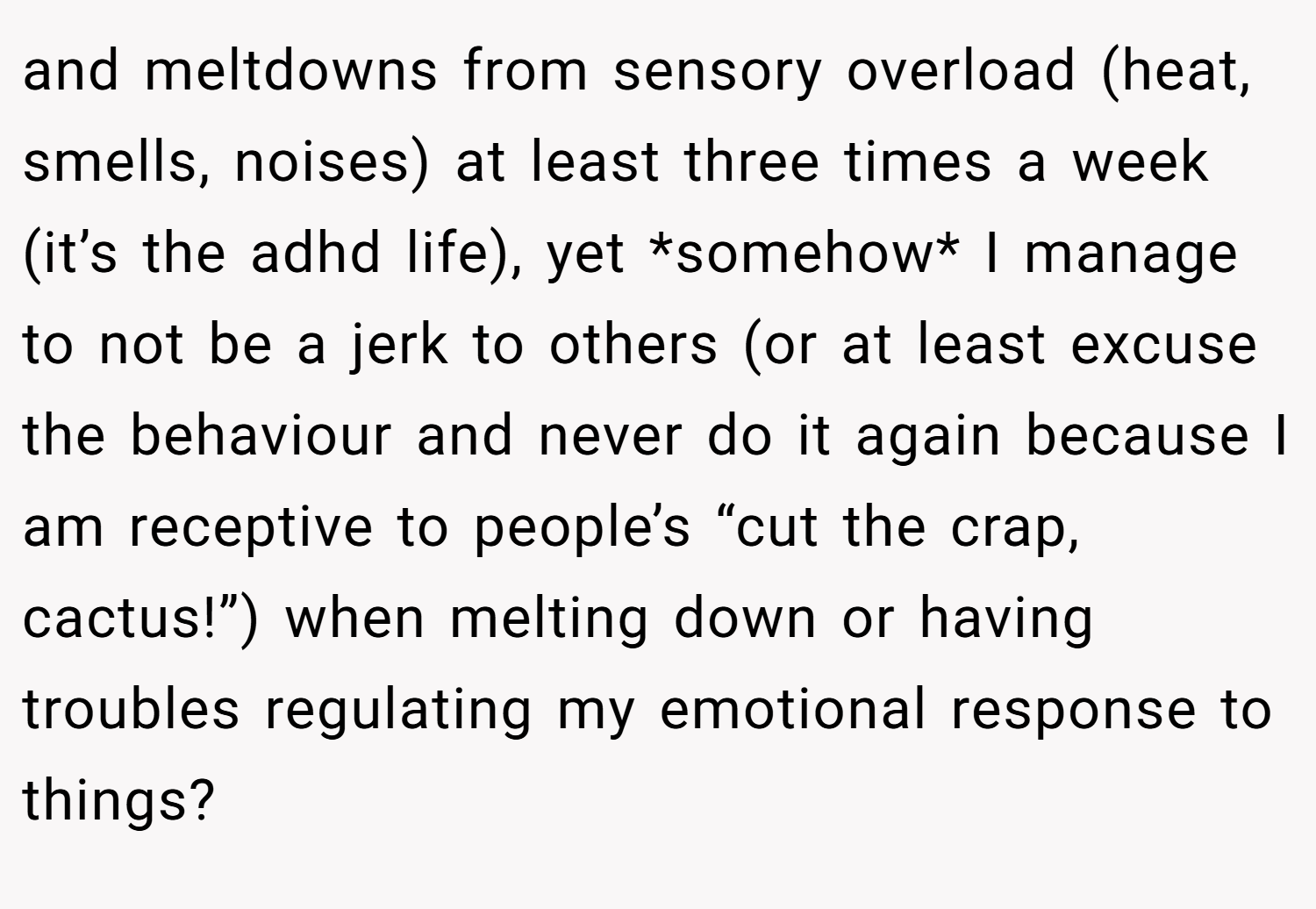 and meltdowns from sensory overload (heat, smells, noises) at least three times a week (it’s the adhd life), yet *somehow* I manage to not be a jerk to others (or at least excuse the behaviour and never do it again because I am receptive to people’s “cut the crap, cactus!”) when melting down or having troubles regulating my emotional response to things?