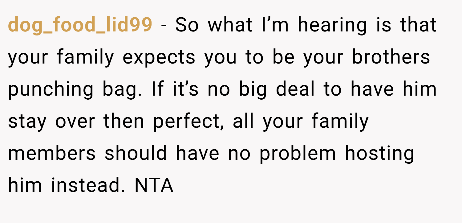dog_food_lid99 − So what I’m hearing is that your family expects you to be your brothers punching bag. If it’s no big deal to have him stay over then perfect, all your family members should have no problem hosting him instead. NTA