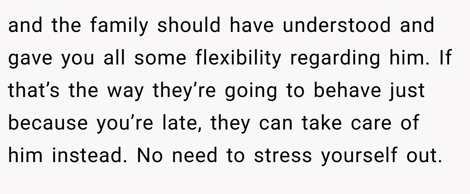 and the family should have understood and gave you all some flexibility regarding him. If that’s the way they’re going to behave just because you’re late, they can take care of him instead. No need to stress yourself out.